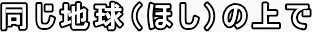 同じ地球（ほし）の上で